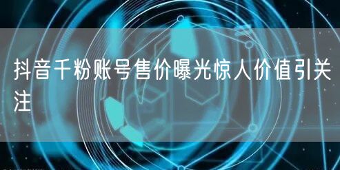 抖音千粉账号售价曝光惊人价值引关注
