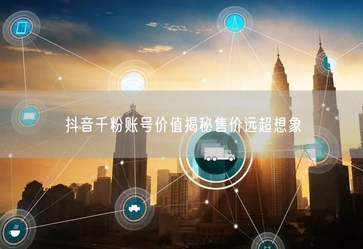 抖音千粉账号价值揭秘售价远超想象